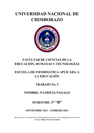 UNIVERSIDAD NACIONAL DE
CHIMBORAZO

FACULTAD DE CIENCIAS DE LA
EDUCACIÓN, HUMANAS Y TECNOLOGÍAS
ESCUELA DE INFORMÁTICA APLICADA A
LA EDUCACIÓN
TRABAJO No. 3
NOMBRE: PATRICIA PAGALO
SEMESTRE: 5to

“B”

SEPTIEMBRE 2013 – FEBRERO 2014
Me puedo caer, me puedo herir, puedo quebrarme, pero con eso no desaparecerá mi fuerza de
voluntad. Madre Teresa de Calcuta

 
