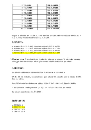 2 172.18.8.0 172.18.15.255
3 172.18.16.0 172.18.23.255
4 172.18.24.0 172.18.31.255
5 172.18.32.0 172.18.39.255
6 172.18.40.0 172.18.47.255
7 172.18.48.0 172.18.55.255
8 172.18.56.0 172.18.63.255
9 172.18.64.0 172.18.71.255
10 172.18.72.0 172.18.79.255
32 172.18.248.0 172.18.255.255
Según la dirección IP 172.18.71.2 con mascara 255.255.248.0 la dirección network ID =
172.18.64.0 y broadcast address es 172.18.71.255
RESPUESTA:
a. network ID = 172.18.64.0, broadcast address is 172.18.80.255
b. network ID = 172.18.32.0, broadcast address is 172.18.71.255
c. network ID = 172.18.32.0, broadcast address is 172.18.80.255
d. network ID = 172.18.64.0, broadcast address is 172.18.71.255
17. Una red clase B será dividida en 20 subredes a las que se sumaran 30 más en los próximos
años ¿que mascara se deberá utilizar para obtener un total de 800 host por subred?
SOLUCIÓN:
La máscara de red natura de una dirección IP de clase B es 255.255.0.0
De los 16 bits restantes, los repartiremos para obtener 50 subredes con un mínimo de 500
host por subred.
Para 50 Subredes hace Falta como mínimo 6 bits (2^6)-2 = 64-2 = 62 Subredes Validas
Y nos quedarían 10 Bits para host. (2^10) – 2 = 1024-2 = 1022 Host por Subred.
La máscara de red seria: 255.255.252.0
RESPUESTA:
a. 255.248.0.0
b. 255.255.252.0
c. 255.255.224.0
d. 255.255.248.0
 