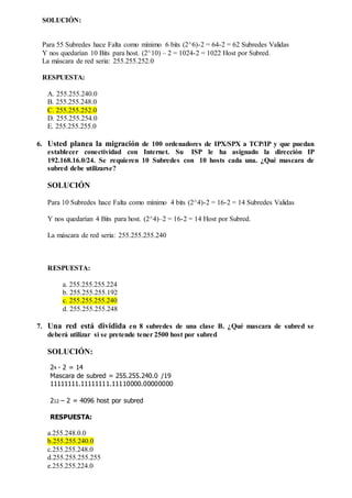 SOLUCIÓN:
Para 55 Subredes hace Falta como mínimo 6 bits (2^6)-2 = 64-2 = 62 Subredes Validas
Y nos quedarían 10 Bits para host. (2^10) – 2 = 1024-2 = 1022 Host por Subred.
La máscara de red seria: 255.255.252.0
RESPUESTA:
A. 255.255.240.0
B. 255.255.248.0
C. 255.255.252.0
D. 255.255.254.0
E. 255.255.255.0
6. Usted planea la migración de 100 ordenadores de IPX/SPX a TCP/IP y que puedan
establecer conectividad con Internet. Su ISP le ha asignado la dirección IP
192.168.16.0/24. Se requieren 10 Subredes con 10 hosts cada una. ¿Qué mascara de
subred debe utilizarse?
SOLUCIÓN
Para 10 Subredes hace Falta como mínimo 4 bits (2^4)-2 = 16-2 = 14 Subredes Validas
Y nos quedarían 4 Bits para host. (2^4)–2 = 16-2 = 14 Host por Subred.
La máscara de red seria: 255.255.255.240
RESPUESTA:
a. 255.255.255.224
b. 255.255.255.192
c. 255.255.255.240
d. 255.255.255.248
7. Una red está dividida en 8 subredes de una clase B. ¿Qué mascara de subred se
deberá utilizar si se pretende tener 2500 host por subred
SOLUCIÓN:
24 - 2 = 14
Mascara de subred = 255.255.240.0 /19
11111111.11111111.11110000.00000000
212 – 2 = 4096 host por subred
RESPUESTA:
a.255.248.0.0
b.255.255.240.0
c.255.255.248.0
d.255.255.255.255
e.255.255.224.0
 