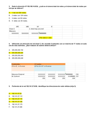 3. Dada la dirección IP 195.106.14.0/24, ¿cuál es el número total de redes y el número total de nodos por
red que se obtiene?
A. 1 red con 254 nodos.
B. 2 redes con 128 nodos.
C. 4 redes con 64 nodos.
D. 6 redes con 30 nodos.
195 106 14 0
Clase C 1. Solo hay una red
Mascara
11111111 11111111 11111111 00000000
2^8 =256-2 = 254
4. Utilizando una dirección de red clase C, Ud. necesita 5 subredes con un máximo de 17 nodos en cada
una de esas subredes. ¿Qué máscara de subred deberá utilizar?
A. 255.255.255.192
B. 255.255.255.224
C. 255.255.255.240
D. 255.255.255.248
5 subredes 17 nodos
2^n>=5 n=3 unos (2^n)-2>=17 n=5 ceros
Mascara Original 11111111 11111111 11111111 00000000 /24
M. Subred 11111111 11111111 11111111 11100000 /27
255 255 255 224
5. Partiendo de la red 192.141.27.0/28, identifique las direcciones de nodo válidas (elija 3).
A. 192.141.27.33
B. 192.141.27.112
C. 192.141.27.119
D. 192.141.27.126
E. 192.141.27.175
F. 192.141.27.208
 