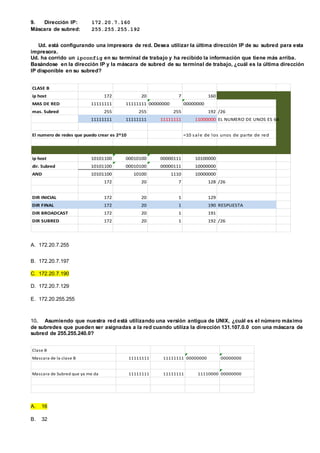 9. Dirección IP: 172.20.7.160
Máscara de subred: 255.255.255.192
Ud. está configurando una impresora de red. Desea utilizar la última dirección IP de su subred para esta
impresora.
Ud. ha corrido un ipconfig en su terminal de trabajo y ha recibido la información que tiene más arriba.
Basándose en la dirección IP y la máscara de subred de su terminal de trabajo, ¿cuál es la última dirección
IP disponible en su subred?
CLASE B
ip host 172 20 7 160
MAS DE RED 11111111 11111111 00000000 00000000
mas. Subred 255 255 255 192 /26
11111111 11111111 11111111 11000000 EL NUMERO DE UNOS ES 64
El numero de redes que puedo crear es 2^10 =10 sale de los unos de parte de red
ip host 10101100 00010100 00000111 10100000
dir. Subred 10101100 00010100 00000111 10000000
AND 10101100 10100 1110 10000000
172 20 7 128 /26
DIR INICIAL 172 20 1 129
DIR FINAL 172 20 1 190 RESPUESTA
DIR BROADCAST 172 20 1 191
DIR SUBRED 172 20 1 192 /26
A. 172.20.7.255
B. 172.20.7.197
C. 172.20.7.190
D. 172.20.7.129
E. 172.20.255.255
10. Asumiendo que nuestra red está utilizando una versión antigua de UNIX, ¿cuál es el número máximo
de subredes que pueden ser asignadas a la red cuando utiliza la dirección 131.107.0.0 con una máscara de
subred de 255.255.240.0?
Clase B
Mascara de la clase B 11111111 11111111 00000000 00000000
Mascara de Subred que ya me da 11111111 11111111 11110000 00000000
A. 16
B. 32
 
