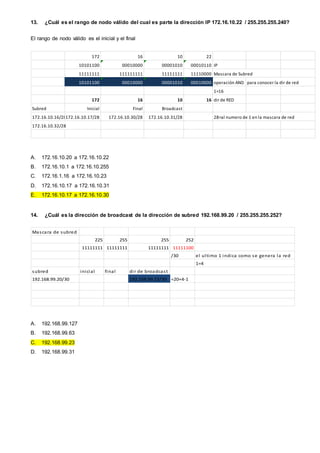 13. ¿Cuál es el rango de nodo válido del cual es parte la dirección IP 172.16.10.22 / 255.255.255.240?
El rango de nodo válido es el inicial y el final
172 16 10 22
10101100 00010000 00001010 00010110 IP
11111111 111111111 11111111 11110000 Mascara de Subred
10101100 00010000 00001010 00010000 operación AND para conocer la dir de red
1=16
172 16 10 16 dir de RED
Subred Inicial Final Broadcast
172.16.10.16/28172.16.10.17/28 172.16.10.30/28 172.16.10.31/28 28=al numero de 1 en la mascara de red
172.16.10.32/28
A. 172.16.10.20 a 172.16.10.22
B. 172.16.10.1 a 172.16.10.255
C. 172.16.1.16 a 172.16.10.23
D. 172.16.10.17 a 172.16.10.31
E. 172.16.10.17 a 172.16.10.30
14. ¿Cuál es la dirección de broadcast de la dirección de subred 192.168.99.20 / 255.255.255.252?
Mascara de subred
225 255 255 252
11111111 11111111 11111111 11111100
/30 el ultimo 1 indica como se genera la red
1=4
subred inicial final dir de broadcast
192.168.99.20/30 192.168.99.23/30 =20+4-1
A. 192.168.99.127
B. 192.168.99.63
C. 192.168.99.23
D. 192.168.99.31
 