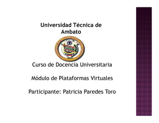 Universidad Técnica de
           Ambato




 Curso de Docencia Universitaria

 Módulo de Plataformas Virtuales

Participante: Patricia Paredes Toro
 