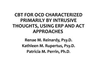 CBT FOR OCD CHARACTERIZED
PRIMARILY BY INTRUSIVE
THOUGHTS, USING ERP AND ACT
APPROACHES
Renae M. Reinardy, Psy.D.
Kathleen M. Rupertus, Psy.D.
Patricia M. Perrin, Ph.D.
 