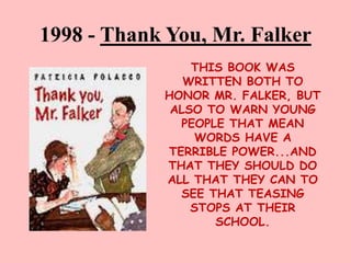 1998 - Thank You, Mr. Falker
THIS BOOK WAS
WRITTEN BOTH TO
HONOR MR. FALKER, BUT
ALSO TO WARN YOUNG
PEOPLE THAT MEAN
WORDS HAVE A
TERRIBLE POWER...AND
THAT THEY SHOULD DO
ALL THAT THEY CAN TO
SEE THAT TEASING
STOPS AT THEIR
SCHOOL.
 