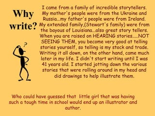 Why
write?
I came from a family of incredible storytellers.
My mother's people were from the Ukraine and
Russia...my father's people were from Ireland.
My extended family,(Stewart's family) were from
the bayous of Louisiana...also great story tellers.
When you are raised on HEARING stories.....NOT
SEEING THEM, you become very good at telling
stories yourself, so telling is my stock and trade.
Writing it all down, on the other hand, came much
later in my life. I didn't start writing until I was
41 years old. I started jotting down the various
stories that were rolling around in my head and
did drawings to help illustrate them.
Who could have guessed that little girl that was having
such a tough time in school would end up an illustrator and
author.
 