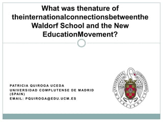 What was thenature of
theinternationalconnectionsbetweenthe
      Waldorf School and the New
         EducationMovement?




P AT R I C I A Q U I R O G A U C E D A
UNIVERSIDAD COMPLUTENSE DE MADRID
( S PA I N )
EMAIL: PQUIROGA@EDU.UCM.ES
 