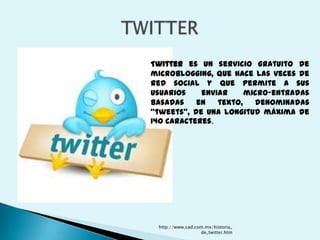 Twitter es un servicio gratuito de
microblogging, que hace las veces de
red social y que permite a sus
usuarios    enviar     micro-entradas
basadas    en   texto,   denominadas
"tweets", de una longitud máxima de
140 caracteres.




 http://www.cad.com.mx/historia_
                  de_twitter.htm
 