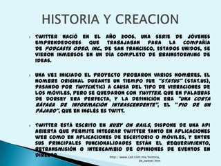    Twitter nació en el       año 2006, una serie de jóvenes
    emprendedores que          trabajaban para la compañía
    de Podcasts Odeo, Inc.,   de San Francisco, Estados Unidos, se
    vieron inmersos en un     día completo de brainstorming de
    ideas.

   Una vez iniciado el proyecto probaron varios nombres. El
    nombre original durante un tiempo fue "Status" (Stat.us),
    pasando por twitch(tic) a causa del tipo de vibraciones de
    los móviles, pero se quedaron con Twitter. Que en palabras
    de Dorsey era perfecta, y la definición era "una corta
    ráfaga de información intrascendente", el "pio de un
    pájaro", que en inglés es twitt.

   Twitter está escrito en Ruby on Rails, dispone de una API
    abierta que permite integrar Twitter tanto en aplicaciones
    web como en aplicaciones de escritorio o móviles, y entre
    sus principales funcionalidades están el requerimiento,
    retransmisión o intercambio de opiniones de eventos en
    directo.                 http://www.cad.com.mx/historia_
                                         de_twitter.htm
 
