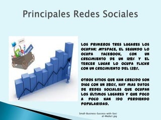     Los primeros tres lugares los
     ocupan: Myspace, el segundo lo
     ocupa    Facebook,     con   un
     crecimiento de un 128% y el
     tercer lugar lo ocupa Flickr
     con un crecimiento del 138%.

    Otros sitios que han crecido son
     Digg con un 280%, hay mas datos
     de redes sociales que ocupan
     los últimos lugares y que poco
     a poco han ido perdiendo
     popularidad.

    Small-Business-Success-with-Soci
                       al-Media1.jpg
 
