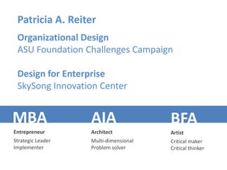 Patricia A. Reiter
 Organizational Design
 ASU Foundation Challenges Campaign

 Design for Enterprise
 SkySong Innovation Center
 .




MBA                AIA                 BFA
Entrepreneur       Architect           Artist
Strategic Leader   Multi-dimensional   Critical maker
Implementer        Problem solver      Critical thinker
 