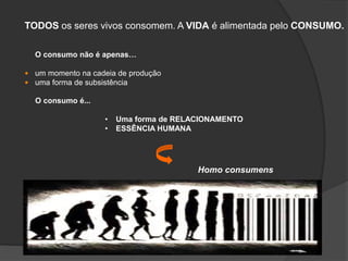 TODOS os seres vivos consomem. A VIDA é alimentada pelo CONSUMO.
O consumo não é apenas…
 um momento na cadeia de produção
 uma forma de subsistência
O consumo é...
• Uma forma de RELACIONAMENTO
• ESSÊNCIA HUMANA
Homo consumens
 