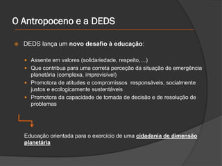 O Antropoceno e a DEDS
 DEDS lança um novo desafio à educação:
 Assente em valores (solidariedade, respeito,…)
 Que contribua para uma correta perceção da situação de emergência
planetária (complexa, imprevisível)
 Promotora de atitudes e compromissos responsáveis, socialmente
justos e ecologicamente sustentáveis
 Promotora da capacidade de tomada de decisão e de resolução de
problemas
Educação orientada para o exercício de uma cidadania de dimensão
planetária
 