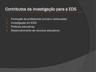 Contributos da investigação para a EDS
1. Formação de professores (inicial e continuada);
2. Investigação em EDS
3. Políticas educativas
4. Desenvolvimento de recursos educativos
 