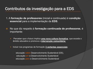 Contributos da investigação para a EDS
1. A formação de professores (inicial e continuada) é condição
essencial para a implementação da EDS.
 No que diz respeito à formação continuada de professores, é
importante:
 Perceber que o futuro implica uma nova cultura formativa, que exceda o
âmbito educativo e promova a intervenção comunitária;
 Incluir nos programas de formação 3 vertentes essenciais:
○ educação sobre Desenvolvimento Sustentável (DS),
○ educação em e Desenvolvimento Sustentável
○ educação para o Desenvolvimento Sustentável
 