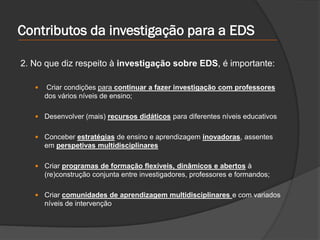 Contributos da investigação para a EDS
2. No que diz respeito à investigação sobre EDS, é importante:
 Criar condições para continuar a fazer investigação com professores
dos vários níveis de ensino;
 Desenvolver (mais) recursos didáticos para diferentes níveis educativos
 Conceber estratégias de ensino e aprendizagem inovadoras, assentes
em perspetivas multidisciplinares
 Criar programas de formação flexíveis, dinâmicos e abertos à
(re)construção conjunta entre investigadores, professores e formandos;
 Criar comunidades de aprendizagem multidisciplinares e com variados
níveis de intervenção
 
