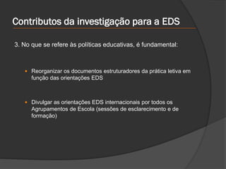 Contributos da investigação para a EDS
3. No que se refere às políticas educativas, é fundamental:
 Reorganizar os documentos estruturadores da prática letiva em
função das orientações EDS
 Divulgar as orientações EDS internacionais por todos os
Agrupamentos de Escola (sessões de esclarecimento e de
formação)
 