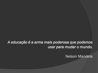 A educação é a arma mais poderosa que podemos
usar para mudar o mundo.
Nelson Mandela
 