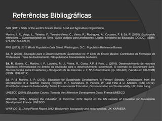 Referências Bibliográficas
FAO (2011). State of the world’s forests. Rome: Food and Agriculture Organization
Martins, I. P., Veiga, L., Teixeira, F., Tenreiro-Vieira, C., Vieira, R., Rodrigues, A., Couceiro, F. & Sá, P. (2010). Explorando
interações… Sustentabilidade da Terra. Guião didático para professores. Lisboa: Ministério da Educação (DGIDC). (ISBN:
978-972-742-327-9)
PRB (2013). 2013 World Population Data Sheet. Washington, D.C.: Population Reference Bureau
Sá, P. (2008). Educação para o Desenvolvimento Sustentável no 1º Ciclo do Ensino Básico: Contributos da Formação de
Professores . Tese de doutoramento. Não publicada. Universidade de Aveiro.
Sá, P., Guerra, C., Martins, I. P., Loureiro, M. J., Vieira, R., Costa, A.P. & Reis, L. (2010). Desenvolvimento de recursos
didácticos informatizados no âmbito da educação para o desenvolvimento sustentável. O exemplo do Courseware Sere.
Revista Eureka sobre Enseñanza y Divulgación de las Ciencias, v. 7, Nº Exttraordinario (pp. 330-345). (Versão em CD-ROM)
(ISSN: 1697-011X)
Sá, P. & Martins, I. P. (2012). Education for Sustainable Development in Primary Schools: Contributions from the
Development of a Teacher Training Program. In F. Gonçalves, R. Pereira, W. Leal Filho & U. Azeiteiro (Eds) (2012).
Contributions towards Sustainability. Series Environmental Education, Communication and Sustainability. UK: Peter Lang.
UNESCO (2010). Education Counts. Towards the Millennium Development Goals. France:UNESCO
UNESCO (2012). Shaping the Education of Tomorrow. 2012 Report on the UN Decade of Education for Sustainable
Development. France: UNESCO
WWF (2012). Living Planet Report 2012. Biodiversity, biocapacity and better choises. UK: KARI/ESA
 