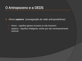  Homo sapiens (consagração da visão antropocêntrica):
 Homo – significa género humano (e não homem!)
 sapiens – significa inteligente, ainda que não necessariamente
racional
O Antropoceno e a DEDS
 