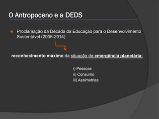 O Antropoceno e a DEDS
 Proclamação da Década da Educação para o Desenvolvimento
Sustentável (2005-2014)
reconhecimento máximo da situação de emergência planetária:
i) Pessoas
ii) Consumo
iii) Assimetrias
 