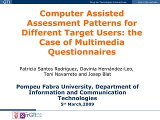 Computer Assisted Assessment Patterns for Different Target Users: the Case of Multimedia Questionnaires Patricia Santos Rodríguez, Davinia Hernández-Leo,  Toni Navarrete and Josep Blat Pompeu Fabra University, Department of Information and Communication Technologies 5 th  March,2009 