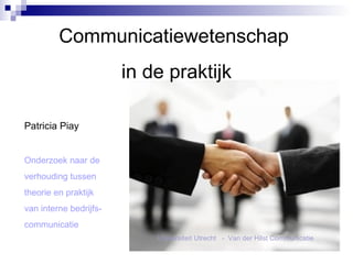 Communicatiewetenschap  in de praktijk Patricia Piay Onderzoek naar de  verhouding tussen theorie en praktijk van interne bedrijfs- communicatie Universiteit Utrecht  -  Van der Hilst Communicatie 