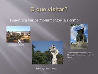 Timor tem vários monumentos tais como:
Monumento de Díli
Monumento do Embaixador
Domingo Francisco de Jesus de
Sousa
Herança Indonésia
 