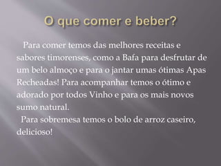 Para comer temos das melhores receitas e
sabores timorenses, como a Bafa para desfrutar de
um belo almoço e para o jantar umas ótimas Apas
Recheadas! Para acompanhar temos o ótimo e
adorado por todos Vinho e para os mais novos
sumo natural.
Para sobremesa temos o bolo de arroz caseiro,
delicioso!
 