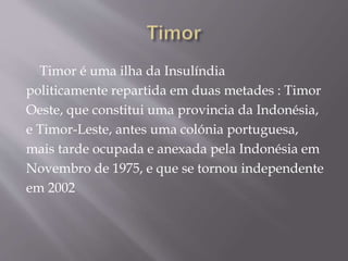 Timor é uma ilha da Insulíndia
politicamente repartida em duas metades : Timor
Oeste, que constitui uma provincia da Indonésia,
e Timor-Leste, antes uma colónia portuguesa,
mais tarde ocupada e anexada pela Indonésia em
Novembro de 1975, e que se tornou independente
em 2002
 