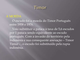 A MOEDA
O escudo foi a moeda do Timor Português
entre 1958 e 1976.
Veio substituir a pataca à taxa de 5,6 escudos
por 1 pataca sendo equivalente ao escudo
português. Com a invasão do território pela
Indonésia e sua consequente anexação – Timor
Timur - , o escudo foi substituído pela rupia
indonésia.
 