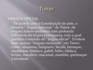 LINGUA OFICIAL
De acordo com a Constituição do país, o
tétum é “ língua nacional “ de Timor, de
origem malaio-polinésia com profunda
influência da língua portuguesa, com a qual
partilha o estatuto de “língua oficial”. Existem
mais quinze “línguas nacionais” em Timor,
como: ataurense, baiqueno, becais, búnaque,
cauaimina, fataluco, galóli, habo, idalaca,
lovaia, macalero, macassai, mambai, quémaque
e tocodede.
 