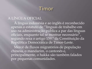 A LÍNGUA OFICIAL
Á língua indonésia e ao inglês é reconhecido
apenas o estatuto de “línguas de trabalho em
uso na administração pública a par das línguas
oficiais, enquanto tal se mostrar necessário”,
segundo reza o artigo 159.º da Constituição da
República Democrática de Timor-Leste.
Mercê de fluxos migratórios de população
chinesa, o mandarim, o cantonês e,
principalmente, o hakka são também falados
por pequenas comunidades.
 