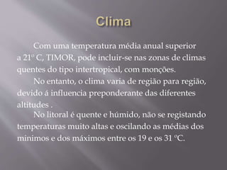 Com uma temperatura média anual superior
a 21º C, TIMOR, pode incluir-se nas zonas de climas
quentes do tipo intertropical, com monções.
No entanto, o clima varia de região para região,
devido á influencia preponderante das diferentes
altitudes .
No litoral é quente e húmido, não se registando
temperaturas muito altas e oscilando as médias dos
minimos e dos máximos entre os 19 e os 31 ºC.
 