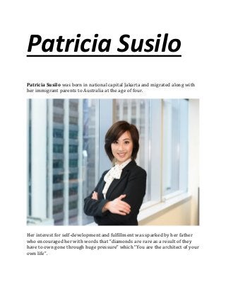 Patricia Susilo
Patricia Susilo was born in national capital Jakarta and migrated along with
her immigrant parents to Australia at the age of four.
Her interest for self-development and fulfillment was sparked by her father
who encouraged her with words that “diamonds are rare as a result of they
have to own gone through huge pressure” which “You are the architect of your
own life”.
 