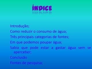 ÍndiceIntrodução;Como reduzir o consumo de água;Três principais categorias de fontes;Em que podemos poupar água;Sabia que pode estar a gastar água sem se aperceber;ConclusãoFontes de pesquisa;