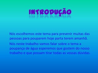 IntroduçãoNós escolhemos este tema para prevenir muitas das pessoas para pouparem hoje parta terem amanhã.     Nós neste trabalho vamos falar sobre o tema a poupança de água esperemos que gostem do nosso trabalho e que possam tirar todas as vossas dúvidas.