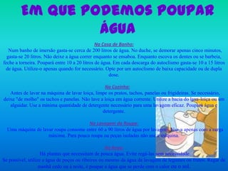 Emque podemos poupar águaNa Casa de Banho:Num banho de imersão gasta-se cerca de 200 litros de água. No duche, se demorar apenas cinco minutos, gasta-se 20 litros. Não deixe a água correr enquanto se ensaboa. Enquanto escova os dentes ou se barbeia, feche a torneira. Poupará entre 10 a 20 litros de água. Em cada descarga do autoclismo gasta-se 10 a 15 litros de água. Utilize-o apenas quando for necessário. Opte por um autoclismo de baixa capacidade ou de dupla dose. Na Cozinha:Antes de lavar na máquina de lavar loiça, limpe os pratos, tachos, panelas ou frigideiras. Se necessário, deixe "de molho" os tachos e panelas. Não lave a loiça em água corrente. Utilize a bacia do lava-loiça ou um alguidar. Use a mínima quantidade de detergente necessário para uma lavagem eficaz. Poupará água e detergente.Na Lavagem da Roupa:Uma máquina de lavar roupa consome entre 60 a 90 litros de água por lavagem. Use-a apenas com a carga máxima. Para pouca roupa ou peças isoladas não use a máquina.Na Rega:Há plantas que necessitam de pouca água. Evite regá-las sem necessidade.Se possível, utilize a água de poços ou ribeiros ou mesmo da água da lavagem de legumes ou frutos. Regar de manhã cedo ou á noite, é poupar a água que se perde com o calor ou o sol.  