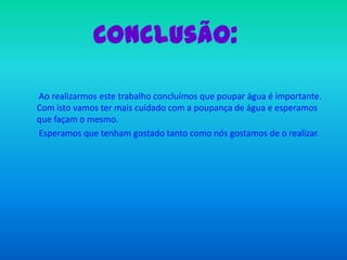 Conclusão:       Ao realizarmos este trabalho concluímos que poupar água é importante. Com isto vamos ter mais cuidado com a poupança de água e esperamos que façam o mesmo.       Esperamos que tenham gostado tanto como nós gostamos de o realizar.