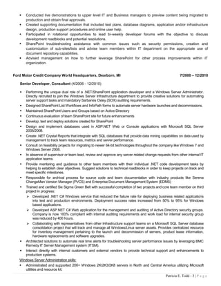    Conducted live demonstrations to upper level IT and Business managers to preview content being migrated to
       production and obtain final approvals.
      Created supporting documentation that included test plans, database diagrams, application and/or infrastructure
       design, production support procedures and online user help.
      Participated in rotational opportunities to lead bi-weekly developer forums with the objective to discuss
       development roadblocks and potential resolutions.
      SharePoint troubleshooting assistance with common issues such as security permissions, creation and
       customization of sub-sites/lists and advise team members within IT department on the appropriate use of
       document repository capabilities.
      Advised management on how to further leverage SharePoint for other process improvements within IT
       organization.


Ford Motor Credit Company World Headquarters, Dearborn, MI                                                   7/2000 – 12/2010

   Senior Developer, Consultant (4/2006 - 12/2010)

     Performing the unique dual role of a .NET/SharePoint application developer and a Windows Server Administrator.
      Directly recruited to join the Windows Server Infrastructure department to provide creative solutions for automating
      server support tasks and mandatory Sarbanes Oxley (SOX) auditing requirements.
    Designed SharePoint List Workflows and InfoPath forms to automate server hardware launches and decommissions.
    Maintained SharePoint Users and Groups based on Active Directory
    Continuous evaluation of team SharePoint site for future enhancements
    Develop, test and deploy solutions created for SharePoint
    Design and implement databases used in ASP.NET Web or Console applications with Microsoft SQL Server
      2005/2008.
    Create .NET Crystal Reports that integrate with SQL databases that provide data mining capabilities on data used by
      management to track team resources, metrics and server performance.
    Consult on feasibility projects for migrating to newer 64-bit technologies throughout the company like Windows 7 and
      Windows Server 2008.
    In absence of supervisor or team lead, review and approve any server related change requests from other internal IT
      application teams.
    Provide mentoring and guidance to other team members with their individual .NET code development tasks by
      helping to establish clear objectives. Suggest solutions to technical roadblocks in order to keep projects on track and
      meet specific milestones.
    Responsible for archival process for source code and team documentation with industry products like Serena
      ChangeMan Version Manager (PVCS) and Enterprise Document Management System (EDMS)
    Trained and certified Six Sigma Green Belt with successful completion of two projects and core team member on third
      project in progress:
        Developed .NET C# Windows service that reduced the failure rate for deploying business related applications
             into test and production environments. Deployment success rates increased from 50% to 95% for Windows
             based applications.
        Developed ASP.NET C# Web application for the management and auditing of Active Directory security groups.
             Company is now 100% compliant with internal auditing requirements and work load for internal security group
             was reduced by 400 hours.
        Collaborating with representatives from other Infrastructure support teams on a Microsoft SQL Server database
             consolidation project that will track and manage all Windows/Linux server assets. Provides centralized resource
             for inventory management pertaining to the launch and decommission of servers, product lease information,
             hardware replacements and software upgrades.
    Architected solutions to automate real time alerts for troubleshooting server performance issues by leveraging BMC
      Remedy IT Server Management system (ITSM).
    Interact directly with internal customers and external vendors to provide technical support and enhancements to
      production systems.
   Windows Server Administration skills:
    Administrated and supported 200+ Windows 2K/2K3/2K8 servers in North and Central America utilizing Microsoft
      utilities and resource kit.
                                                                                                   Patricia E. Todd - 3 | P a g e
 