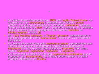 . As células foram descobertas em  1665  pelo  inglês   Robert  Hooke . Ao examinar em um  microscópio  rudimentar, uma fatia de  cortiça , verificou que ela era constituída por cavidades  poliédricas , às quais chamou de células (do  latim  " cella ", pequena cavidade). Na realidade Hooke observou blocos hexagonais que eram as  paredes  de  células vegetais  mortas. [2] Em  1838   Matthias   Schleiden  e  Theodor  Schwann , estabeleceram o que ficou conhecido como  teoria celular : "todo o ser vivo é formado por células". As células são envolvidas pela  membrana celular  e preenchidas com uma solução aquosa concentrada de substâncias químicas, o  citoplasma  em que se encontram dispersos  organelos  (por vezes escrito  organelas ,  organóides ,  orgânulos  ou  organitos ). As formas mais simples de vida são  organismos   unicelulares  que se propagam por  cissiparidade . As células podem também constituir arranjos ordenados, os  tecidos . 
