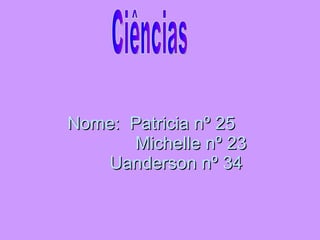 Nome:  Patricia nº 25    Michelle nº 23   Uanderson nº 34  Ciências 