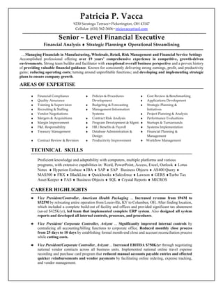 Patricia P. Vacca
                                    9230 Saratoga Terrace Pickerington, OH 43147
                                     Cellular: (614) 562-3606 triciavacca@aol.com

                        Senior ~ Level Financial Executive
               Financial Analysis ♦ Strategic Planning♦ Operational Streamlining

 …Managing Financials in Manufacturing, Wholesale, Retail, Risk Management and Financial Service Settings
Accomplished professional offering over 19 years’ comprehensive experience in competitive, growth-driven
environments. Strong team builder and facilitator with exceptional overall business perspective and a proven history
of providing valuable financial guidance. Known for consistently delivering strong earnings, profit, and productivity
gains; reducing operating costs; turning around unprofitable functions; and developing and implementing strategic
plans to ensure company growth.

AREAS OF EXPERTISE

       ♦   Financial Compliance            ♦   Policies & Procedures         ♦   Cost Review & Benchmarking
       ♦   Quality Assurance                   Development                   ♦   Applications Development
       ♦   Training & Supervision          ♦   Budgeting & Forecasting       ♦   Strategic Planning &
       ♦   Recruiting & Staffing           ♦   Management Information            Initiatives
       ♦   Vendor Negotiations                 Systems                       ♦   Project Planning & Analysis
       ♦   Mergers & Acquisitions          ♦   Contract Risk Analysis        ♦   Performance Evaluations
       ♦   Margin Improvement              ♦   Program Development & Mgmt.   ♦   Startups & Turnarounds
       ♦   P&L Responsibility              ♦   HR / Benefits & Payroll       ♦   Systems Implementation
       ♦   Treasury Management             ♦   Database Administration &     ♦   Financial Planning &
                                               Design                            Management
       ♦   Contract Review & Revision      ♦   Productivity Improvement      ♦   Workflow Management


       TECHNICAL SKILLS
           Proficient knowledge and adaptability with computers, multiple platforms and various
           programs, with extensive capabilities in: Word, PowerPoint, Access, Excel, Outlook ♦ Lotus
           Notes ♦ Hyperion Essbase ♦JBA ♦ SAP ♦ SAP Business Objects ♦ AS400 Query ♦
           MAS500 ♦ FRX ♦ BlackLine ♦ Quickbooks ♦Salesforce ♦ Lawson ♦ GERS ♦Turbo Tax
           Asset Keeper ♦ FAS ♦ Business Objects ♦ SQL ♦ Crystal Reports ♦ MICROS

       CAREER HIGHLIGHTS
          Vice President/Controller, American Health Packaging ... Increased revenue from $94M to
           $525M by relocating entire operation from Louisville, KY to Columbus, OH. After finding location,
           which included a complete build-out of facility and offices and provided significant tax abatement
           (saved $425K/yr), led team that implemented complete ERP system. Also designed all system
           reports and developed all internal controls, processes, and procedures.

          Vice President/ Corporate Controller, Avizent ... Significantly improved internal controls by
           centralizing all accounting/billing functions to corporate office. Reduced monthly close process
           from 25 days to 10 days by establishing formal month-end close and account reconciliation process
           while cutting costs.

          Vice President/Corporate Controller, Avizent ... Increased EBITDA $750K/yr through negotiating
           national vendor contracts across all business units. Implemented national online travel expense
           recording and purchase card program that reduced manual accounts payable entries and effected
           quicker reimbursements and vendor payments by facilitating online ordering, expense tracking,
           and vendor management.
 