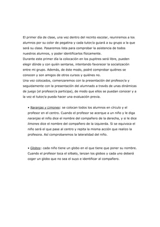 El primer día de clase, una vez dentro del recinto escolar, reuniremos a los
alumnos por su color de pegatina y cada tutor/a guiará a su grupo a la que
será su clase. Pasaremos lista para comprobar la asistencia de todos
nuestros alumnos, y poder identificarlos físicamente.
Durante este primer día la colocación en los pupitres será libre, pueden
elegir dónde y con quién sentarse, intentando favorecer la socialización
entre mi grupo. Además, de éste modo, podré comprobar quiénes se
conocen y son amigos de otros cursos y quiénes no.
Una vez colocados, comenzaremos con la presentación del profesor/a y
seguidamente con la presentación del alumnado a través de unas dinámicas
de juego (el profesor/a participa), de modo que ellos se puedan conocer y a
la vez el tutor/a pueda hacer una evaluación previa.
• Naranjas y Limones: se colocan todos los alumnos en círculo y el
profesor en el centro. Cuando el profesor se acerque a un niño y le diga
naranjas el niño dice el nombre del compañero de la derecha, y si le dice
limones dice el nombre del compañero de la izquierda. Si se equivoca el
niño será el que pase al centro y repita la misma acción que realizo la
profesora. Así comprobaremos la lateralidad del niño.

• Globos: cada niño tiene un globo en el que tiene que poner su nombre.
Cuando el profesor toca el silbato, lanzan los globos y cada uno deberá
coger un globo que no sea el suyo e identificar al compañero.

 