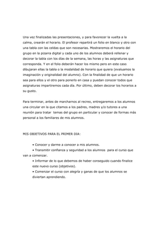 Una vez finalizadas las presentaciones, y para favorecer la vuelta a la
calma, crearán el horario. El profesor repartirá un folio en blanco y otro con
una tabla con las celdas que son necesarias. Mostraremos el horario del
grupo en la pizarra digital y cada uno de los alumnos deberá rellenar y
decorar la tabla con los días de la semana, las horas y las asignaturas que
corresponda. Y en el folio deberán hacer los mismo pero en este caso
dibujaran ellas la tabla o la modalidad de horario que quiera (evaluamos la
imaginación y originalidad del alumno). Con la finalidad de que un horario
sea para ellos y el otro para ponerlo en casa y puedan conocer todos que
asignaturas impartiremos cada día. Por último, deben decorar los horarios a
su gusto.
Para terminar, antes de marcharnos al recreo, entregaremos a los alumnos
una circular en la que citamos a los padres, madres y/o tutores a una
reunión para tratar temas del grupo en particular y conocer de formas más
personal a los familiares de mis alumnos.

MIS OBJETIVOS PARA EL PRIMER DIA:
• Conocer y darme a conocer a mis alumnos.
• Transmitir confianza y seguridad a los alumnos para el curso que
van a comenzar.
• Informar de lo que debemos de haber conseguido cuando finalice
este nuevo curso (objetivos).
• Comenzar el curso con alegría y ganas de que los alumnos se
diviertan aprendiendo.

 