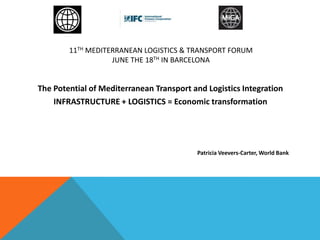 11TH MEDITERRANEAN LOGISTICS & TRANSPORT FORUM
JUNE THE 18TH IN BARCELONA
The Potential of Mediterranean Transport and Logistics Integration
INFRASTRUCTURE + LOGISTICS = Economic transformation
Patricia Veevers-Carter, World Bank
 