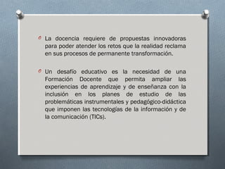 O La docencia requiere de propuestas innovadoras

para poder atender los retos que la realidad reclama
en sus procesos de permanente transformación.
O Un desafío educativo es la necesidad de una

Formación Docente que permita ampliar las
experiencias de aprendizaje y de enseñanza con la
inclusión en los planes de estudio de las
problemáticas instrumentales y pedagógico-didáctica
que imponen las tecnologías de la información y de
la comunicación (TICs).

 