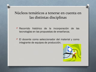 Núcleos temáticos a tenerse en cuenta en
las distintas disciplinas
O Recorrido histórico de la incorporación de las

tecnologías en las propuestas de enseñanza.
O El docente como seleccionador del material y como

integrante de equipos de producción.

 