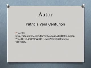 Autor
Patricia Vera Centurión
OFuente:

http://site.ebrary.com/lib/bibliouaasp/docDetail.action
?docID=10436693&p00=uso%20tics%20educaci
%C3%B3n

 