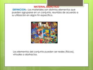 MATERIAL DIDÁCTICO
 DEFINICION.- Los materiales son distintos elementos que
pueden agruparse en un conjunto, reunidos de acuerdo a
su utilización en algún fin específico.




Los elementos del conjunto pueden ser reales (físicos),
virtuales o abstractos.
 